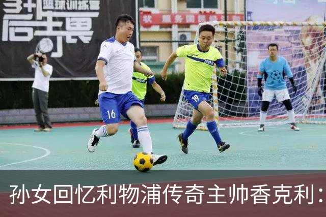 孙女回忆利物浦传奇主帅香克利:他对孙辈也很严厉